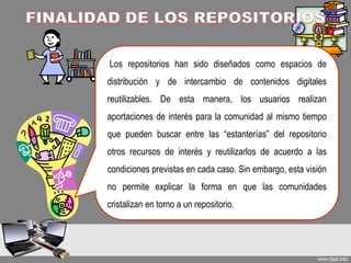 Los repositorios han sido diseñados como espacios de
distribución y de intercambio de contenidos digitales
reutilizables. De esta manera, los usuarios realizan
aportaciones de interés para la comunidad al mismo tiempo
que pueden buscar entre las “estanterías” del repositorio
otros recursos de interés y reutilizarlos de acuerdo a las
condiciones previstas en cada caso. Sin embargo, esta visión
no permite explicar la forma en que las comunidades
cristalizan en torno a un repositorio.
 