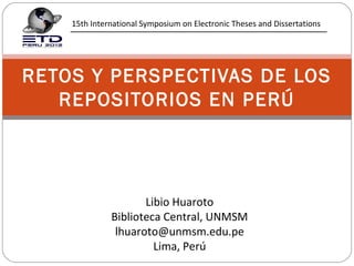 15th International Symposium on Electronic Theses and Dissertations




RETOS Y PERSPECTIVAS DE LOS
   REPOSITORIOS EN PERÚ




                     Libio Huaroto
              Biblioteca Central, UNMSM
               lhuaroto@unmsm.edu.pe
                       Lima, Perú
 