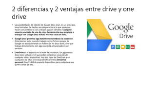 2 diferencias y 2 ventajas entre drive y one
drive
• Las posibilidades de edición de Google Docs eran, en un principio,
muy limitadas. De hecho, en comparación a lo que podemos
hacer con un Word o con un Excel, siguen siéndolo. Cualquier
usuario avanzado de una de estas herramientas que empiece a
trabajar con Google Docs echará muchas cosas en falta.
• Google Docs permitía algo totalmente novedoso: la coedición.
Entendamos esto: cuando trabajo con un fichero propio de
Google no estoy abriendo un fichero de mi disco duro, sino que
trabajo directamente con algo que está almacenado en un
servidor.
• OneDrive es el espacio en la nube de Microsoft. Un gigantesco
disco duro virtual en el que poder almacenar cosas desde
cualquier sitio y dispositivo. Hay dos tipos de OneDrive y en
cualquiera de ellos se incluye el Office Online:OneDrive
personal: Con 15 GB de espacio disponibles para cualquiera que
quiera darse de alta.
 
