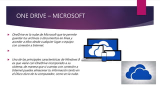 ONE DRIVE – MICROSOFT
 OneDrive es la nube de Microsoft que te permite
guardar tus archivos o documentos en línea y
acceder a ellos desde cualquier lugar o equipo
con conexión a Internet.

 Una de las principales características de Windows 8
es que viene con OneDrive incorporado a su
sistema, de manera que si cuentas con conexión a
Internet puedes almacenar tu información tanto en
el Disco duro de tu computador, como en la nube.
 