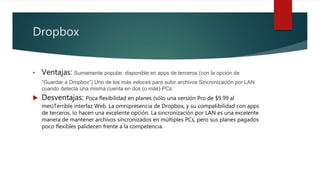 Dropbox
• Ventajas: Sumamente popular, disponible en apps de terceros (con la opción de
“Guardar a Dropbox”) Uno de los más veloces para subir archivos Sincronización por LAN
cuando detecta una misma cuenta en dos (o más) PCs
 Desventajas: Poca flexibilidad en planes (sólo una versión Pro de $9.99 al
mes)Terrible interfaz Web. La omnipresencia de Dropbox, y su compatibilidad con apps
de terceros, lo hacen una excelente opción. La sincronización por LAN es una excelente
manera de mantener archivos sincronizados en múltiples PCs, pero sus planes pagados
poco flexibles palidecen frente a la competencia.
 