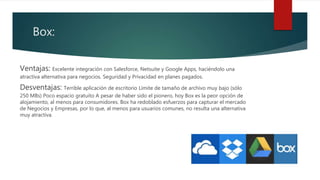 Box:
Ventajas: Excelente integración con Salesforce, Netsuite y Google Apps, haciéndolo una
atractiva alternativa para negocios. Seguridad y Privacidad en planes pagados.
Desventajas: Terrible aplicación de escritorio Límite de tamaño de archivo muy bajo (sólo
250 MBs) Poco espacio gratuito A pesar de haber sido el pionero, hoy Box es la peor opción de
alojamiento, al menos para consumidores. Box ha redoblado esfuerzos para capturar el mercado
de Negocios y Empresas, por lo que, al menos para usuarios comunes, no resulta una alternativa
muy atractiva.
 