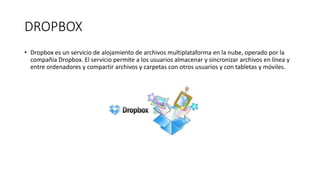 DROPBOX
• Dropbox es un servicio de alojamiento de archivos multiplataforma en la nube, operado por la
compañía Dropbox. El servicio permite a los usuarios almacenar y sincronizar archivos en línea y
entre ordenadores y compartir archivos y carpetas con otros usuarios y con tabletas y móviles.
 
