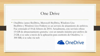 One Drive
• OneDrive (antes SkyDrive, Microsoft SkyDrive, Windows Live
SkyDrive y Windows Live Folders) es un servicio de alojamiento de archivos.
Fue estrenado el 18 de febrero de 2014. Actualmente, este servicio ofrece
15 GB de almacenamiento gratuito,1 con un tamaño máximo por archivo de
2 GB, si se sube a través de la aplicación para escritorio de Onedrive,2 o
300 MB, si se sube vía web
 
