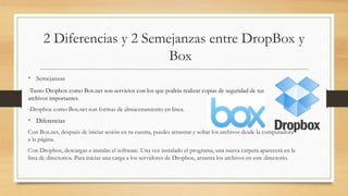 2 Diferencias y 2 Semejanzas entre DropBox y
Box
• Semejanzas
-Tanto Dropbox como Box.net son servicios con los que podrás realizar copias de seguridad de tus
archivos importantes.
-Dropbox como Box.net son formas de almacenamiento en línea.
• Diferencias
Con Box.net, después de iniciar sesión en tu cuenta, puedes arrastrar y soltar los archivos desde la computadora
a la página.
Con Dropbox, descargas e instalas el software. Una vez instalado el programa, una nueva carpeta aparecerá en la
lista de directorios. Para iniciar una carga a los servidores de Dropbox, arrastra los archivos en este directorio.
 
