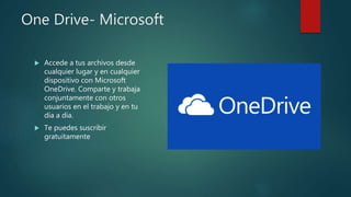 One Drive- Microsoft
 Accede a tus archivos desde
cualquier lugar y en cualquier
dispositivo con Microsoft
OneDrive. Comparte y trabaja
conjuntamente con otros
usuarios en el trabajo y en tu
día a día.
 Te puedes suscribir
gratuitamente
 