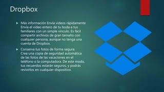 Dropbox
 Más información Envía videos rápidamente
Envía el video entero de tu boda a tus
familiares con un simple vínculo. Es fácil
compartir archivos de gran tamaño con
cualquier persona, aunque no tenga una
cuenta de Dropbox.
 Conserva tus fotos de forma segura.
Crea una copia de seguridad automática
de las fotos de las vacaciones en el
teléfono o la computadora. De este modo,
tus recuerdos estarán seguros, y podrás
revivirlos en cualquier dispositivo.
 