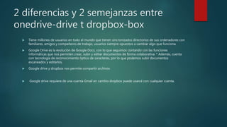 2 diferencias y 2 semejanzas entre
onedrive-drive t dropbox-box
 Tiene millones de usuarios en todo el mundo que tienen sincronizados directorios de sus ordenadores con
familiares, amigos y compañeros de trabajo, usuarios siempre opuestos a cambiar algo que funciona.
 Google Drive es la evolución de Google Docs, con lo que seguimos contando con las funciones
informáticas que nos permiten crear, subir y editar documentos de forma colaborativa. * Además, cuenta
con tecnología de reconocimiento óptico de caracteres, por lo que podemos subir documentos
escaneados y editarlos.
 Google drive y dropbox nos permite compartir archivos
 Google drive requiere de una cuenta Gmail en cambio dropbox puede usarcé con cualquier cuenta.
 
