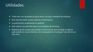 Utilidades.
 Todo esto nos da potencia para tener una gran variedad de software.
 Nos permite tener acceso abierto a información.
 La publicación usualmente es gratuita.
 Esto ultimo nos permite tener una variedad de Archivos.
 Bastante gente puede aprovechar la información que se llega a publicar
aplicándola en conocimientos sin la necesidad de investigar mas allá de un
solo sitio.
 
