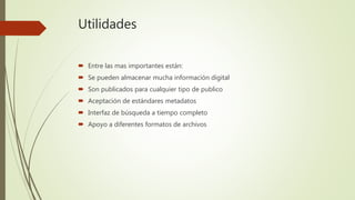 Utilidades
 Entre las mas importantes están:
 Se pueden almacenar mucha información digital
 Son publicados para cualquier tipo de publico
 Aceptación de estándares metadatos
 Interfaz de búsqueda a tiempo completo
 Apoyo a diferentes formatos de archivos
 