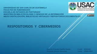 UNIVERSIDAD DE SAN CARLOS DE GUATEMALA
FACULTAD DE HUMANIDADES
ESCUELA DE ESTUDIOS DE POSTGRADO
MAESTRÍA EN BIBLIOTECOLOGÍA Y CIENCIAS DE LA INFORMACIÓN
MB2S2 DIGITALIZACIÓN, BIBLIOTECAS VIRTUALES Y REPOSITORIOS DOCUMENTALES
RESPOSITORIOS Y CIBERMEDIOS
Herwer Orlando Castillo Valdés Carné 8350405
Roxanda Uriarte Morataya Carné 200814004
 