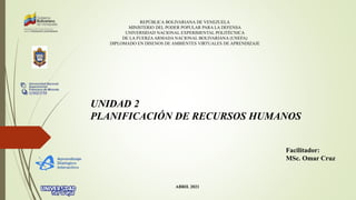 REPÚBLICA BOLIVARIANA DE VENEZUELA
MINISTERIO DEL PODER POPULAR PARA LA DEFENSA
UNIVERSIDAD NACIONAL EXPERIMENTAL POLITÉCNICA
DE LA FUERZA ARMADA NACIONAL BOLIVARIANA (UNEFA)
DIPLOMADO EN DISENOS DE AMBIENTES VIRTUALES DE APRENDIZAJE
UNIDAD 2
PLANIFICACIÓN DE RECURSOS HUMANOS
Facilitador:
MSc. Omar Cruz
ABRIL 2021
 
