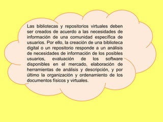 Las bibliotecas y repositorios virtuales deben
ser creados de acuerdo a las necesidades de
información de una comunidad específica de
usuarios. Por ello, la creación de una biblioteca
digital o un repositorio responde a un análisis
de necesidades de información de los posibles
usuarios,    evaluación     de    los   software
disponibles en el mercado, elaboración de
herramientas de análisis y descripción, y por
último la organización y ordenamiento de los
documentos físicos y virtuales.
 