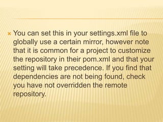  You can set this in your settings.xml file to
globally use a certain mirror, however note
that it is common for a project to customize
the repository in their pom.xml and that your
setting will take precedence. If you find that
dependencies are not being found, check
you have not overridden the remote
repository.
 