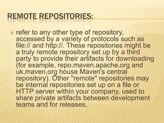 REMOTE REPOSITORIES:
 refer to any other type of repository,
accessed by a variety of protocols such as
file:// and http://. These repositories might be
a truly remote repository set up by a third
party to provide their artifacts for downloading
(for example, repo.maven.apache.org and
uk.maven.org house Maven's central
repository). Other "remote" repositories may
be internal repositories set up on a file or
HTTP server within your company, used to
share private artifacts between development
teams and for releases.
 