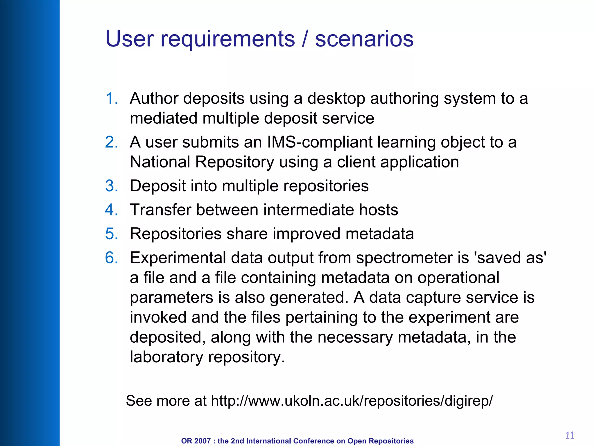 User requirements / scenarios Author deposits using a desktop authoring system to a mediated multiple deposit service A user submits an IMS-compliant learning object to a National Repository using a client application Deposit into multiple repositories Transfer between intermediate hosts Repositories share improved metadata Experimental data output from spectrometer is 'saved as' a file and a file containing metadata on operational parameters is also generated. A data capture service is invoked and the files pertaining to the experiment are deposited, along with the necessary metadata, in the laboratory repository. See more at http://www.ukoln.ac.uk/repositories/digirep/ 