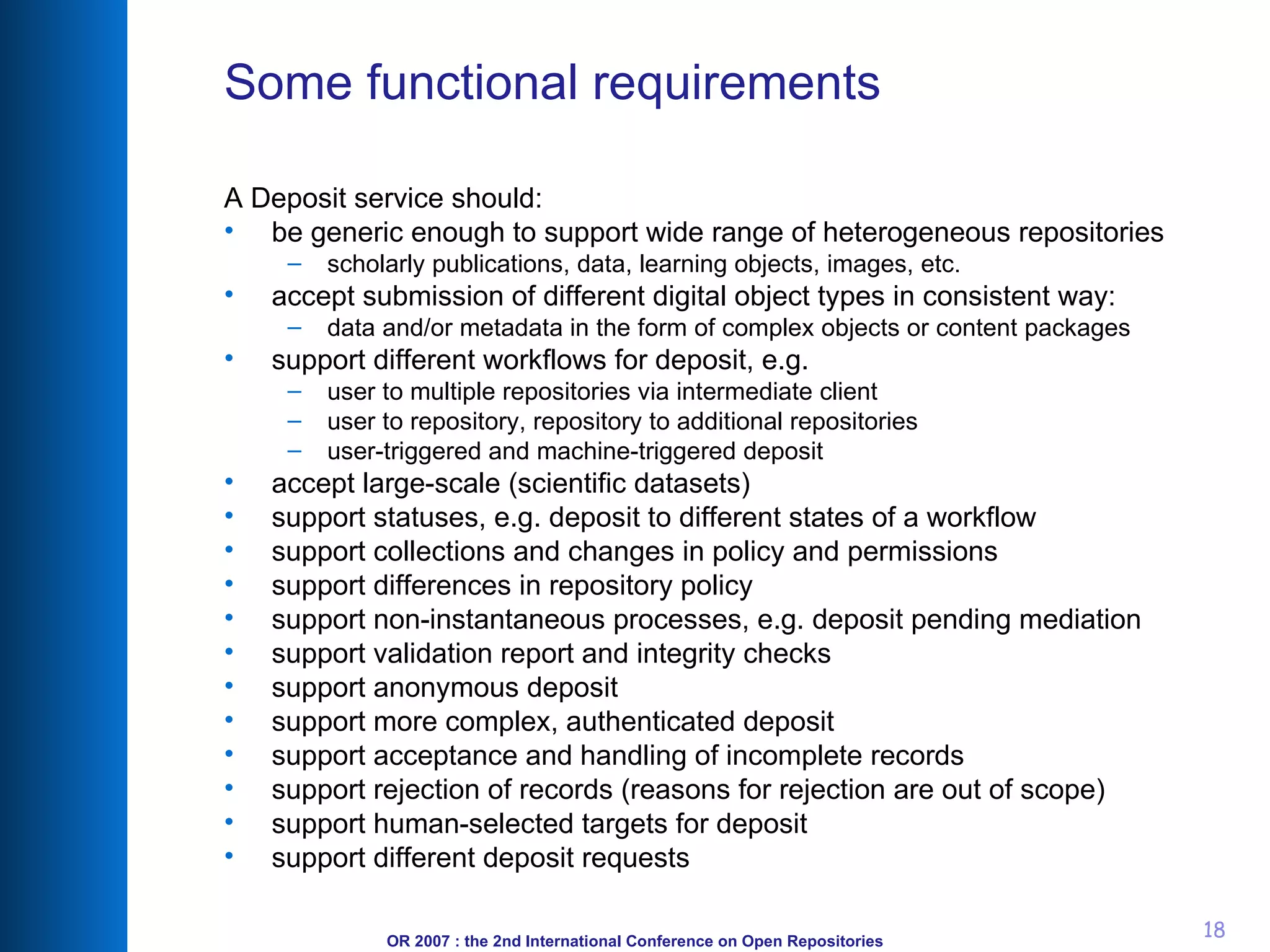 Some functional requirements A Deposit service should: be generic enough to support wide range of heterogeneous repositories scholarly publications, data, learning objects, images, etc. accept submission of   different digital object types in consistent way:  data and/or metadata in the form of complex objects or content packages support different workflows for deposit, e.g.  user to multiple repositories via intermediate client  user to repository, repository to additional repositories  user-triggered and machine-triggered deposit  accept large-scale (scientific datasets) support statuses, e.g. deposit to different states of a workflow support collections and changes in policy and permissions support differences in repository policy support non-instantaneous processes, e.g. deposit pending mediation support validation report and integrity checks support anonymous deposit  support more complex, authenticated deposit  support acceptance and handling of incomplete records  support rejection of records (reasons for rejection are out of scope)  support human-selected targets for deposit  support different deposit requests 
