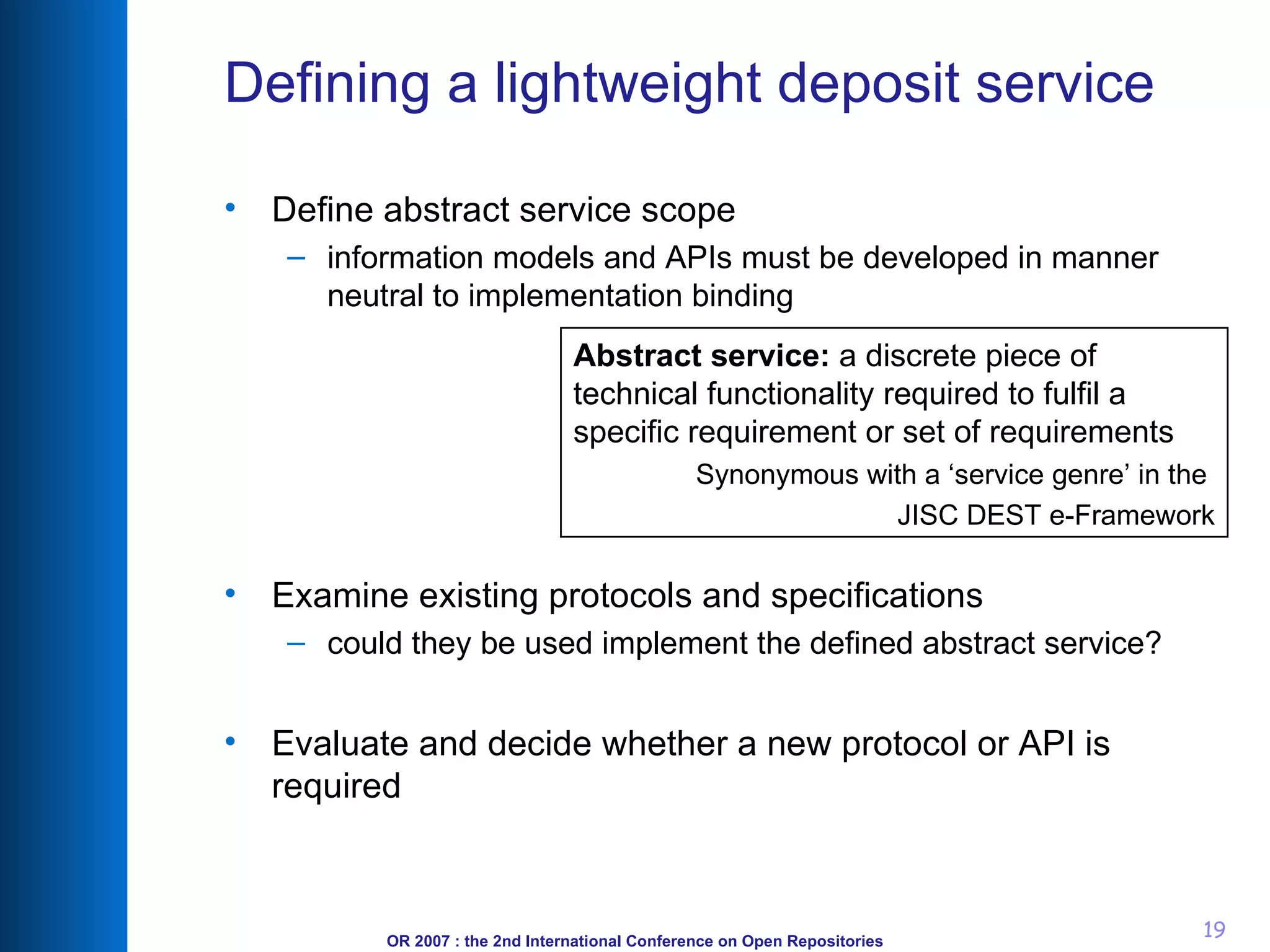 Defining a lightweight deposit service Define abstract service scope information models and APIs must be developed in manner neutral to implementation binding Examine existing protocols and specifications could they be used implement the defined abstract service? Evaluate and decide whether a new protocol or API is required Abstract service:  a discrete piece of technical functionality required to fulfil a specific requirement or set of requirements Synonymous with a ‘service genre’ in the  JISC DEST e-Framework 