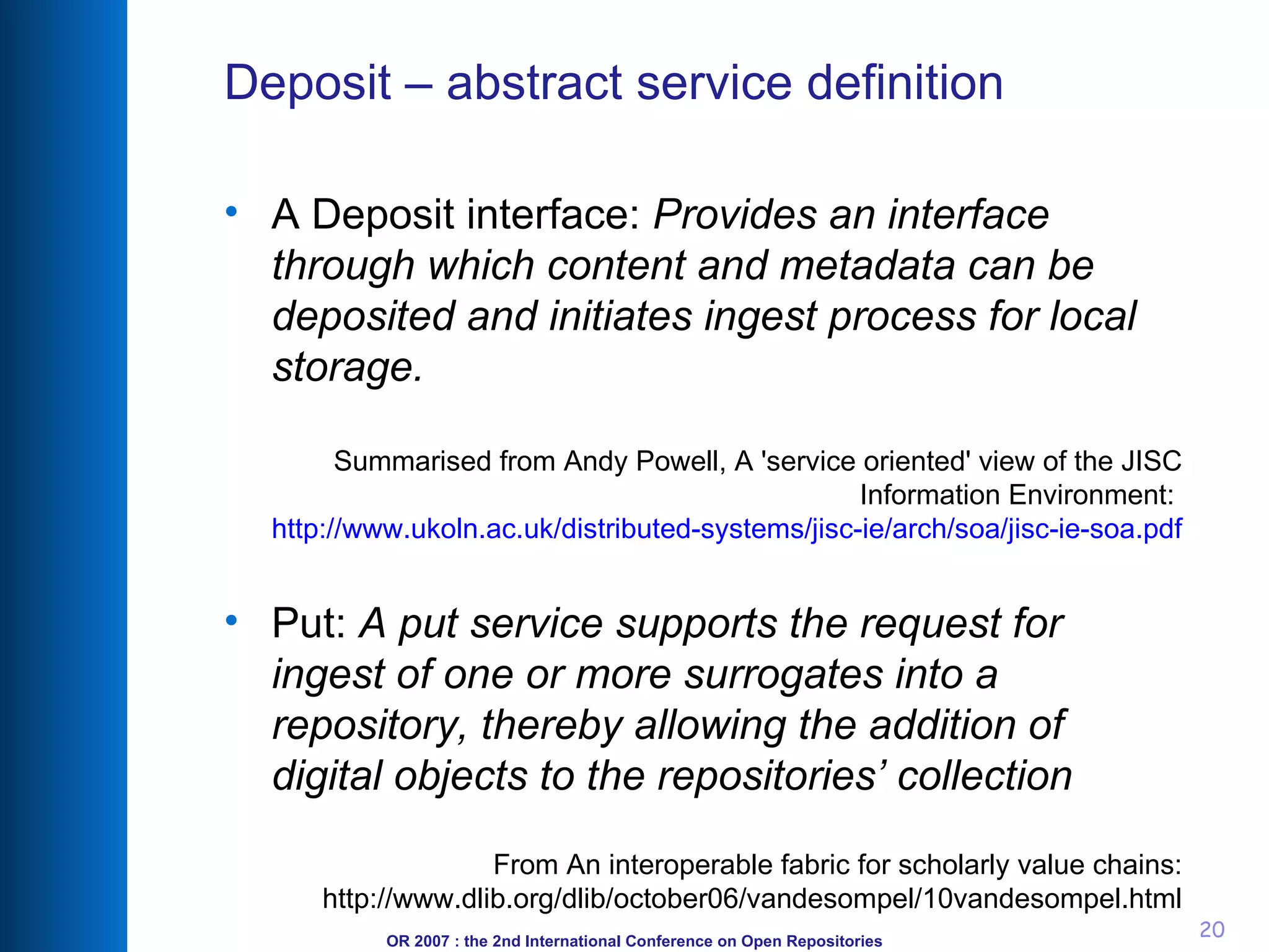 Deposit – abstract service definition A Deposit interface:  Provides an interface through which content and metadata can be deposited and initiates ingest process for local storage. Summarised from Andy Powell, A 'service oriented' view of the JISC Information Environment:  http://www.ukoln.ac.uk/distributed-systems/jisc-ie/arch/soa/jisc-ie-soa.pdf Put:  A put service supports the request for ingest of one or more surrogates into a repository, thereby allowing the addition of digital objects to the repositories’ collection From An interoperable fabric for scholarly value chains: http://www.dlib.org/dlib/october06/vandesompel/10vandesompel.html 