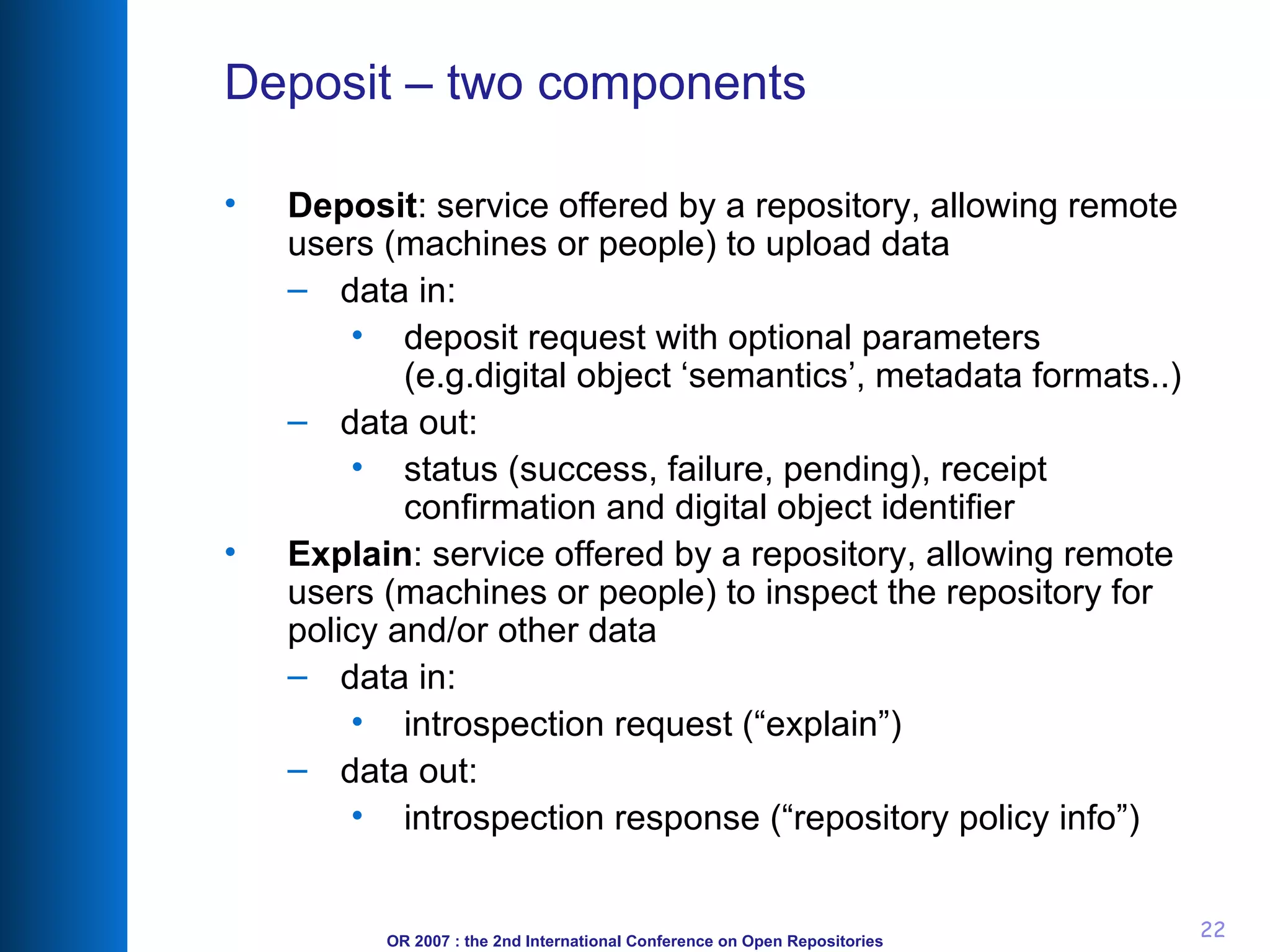 Deposit – two components Deposit : service offered by a repository, allowing remote users (machines or people) to upload data data in: deposit request with optional parameters (e.g.digital object ‘semantics’, metadata formats..)  data out: status (success, failure, pending), receipt confirmation and digital object identifier Explain : service offered by a repository, allowing remote users (machines or people) to inspect the repository for policy and/or other data data in: introspection request (“explain”) data out: introspection response (“repository policy info”) 