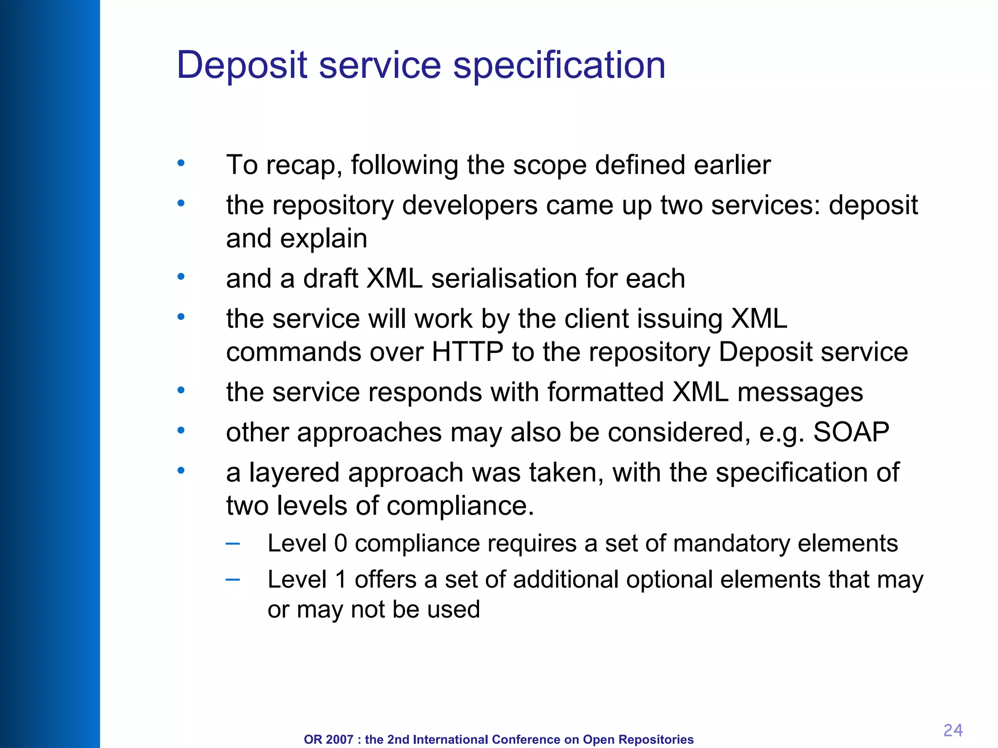 Deposit service specification To recap, following the scope defined earlier the repository developers came up two services: deposit and explain and a draft XML serialisation for each the service will work by the client issuing XML commands over HTTP to the repository Deposit service the service responds with formatted XML messages other approaches may also be considered, e.g. SOAP a layered approach was taken, with the specification of two levels of compliance.  Level 0 compliance requires a set of mandatory elements  Level 1 offers a set of additional optional elements that may or may not be used 