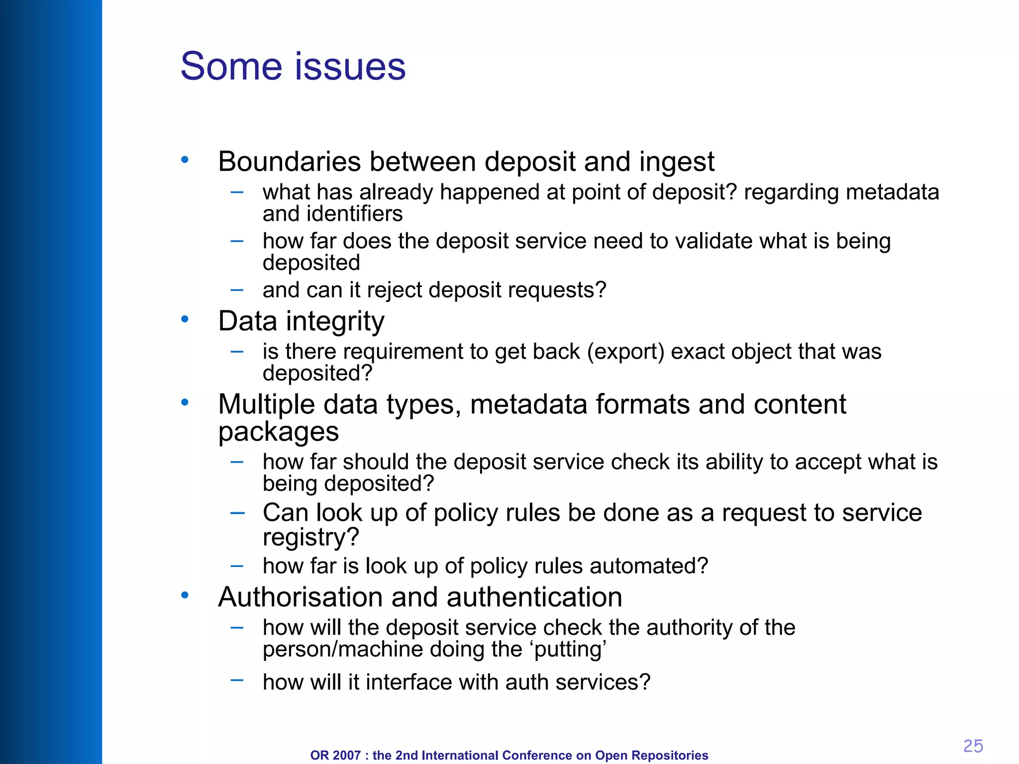 Some issues Boundaries between deposit and ingest what has already happened at point of deposit? regarding metadata and identifiers how far does the deposit service need to validate what is being deposited and can it reject deposit requests? Data integrity is there requirement to get back (export) exact object that was deposited? Multiple data types, metadata formats and content packages how far should the deposit service check its ability to accept what is being deposited? Can look up of policy rules be done as a request to service registry? how far is look up of policy rules automated? Authorisation and authentication how will the deposit service check the authority of the person/machine doing the ‘putting’ how will it interface with auth services? 