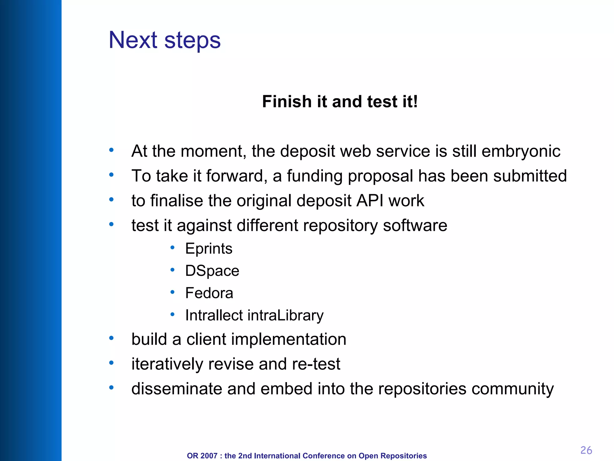 Next steps Finish it and test it! At the moment, the deposit web service is still embryonic To take it forward, a funding proposal has been submitted to finalise the original deposit API work test it against different repository software Eprints DSpace Fedora Intrallect intraLibrary build a client implementation iteratively revise and re-test disseminate and embed into the repositories community 