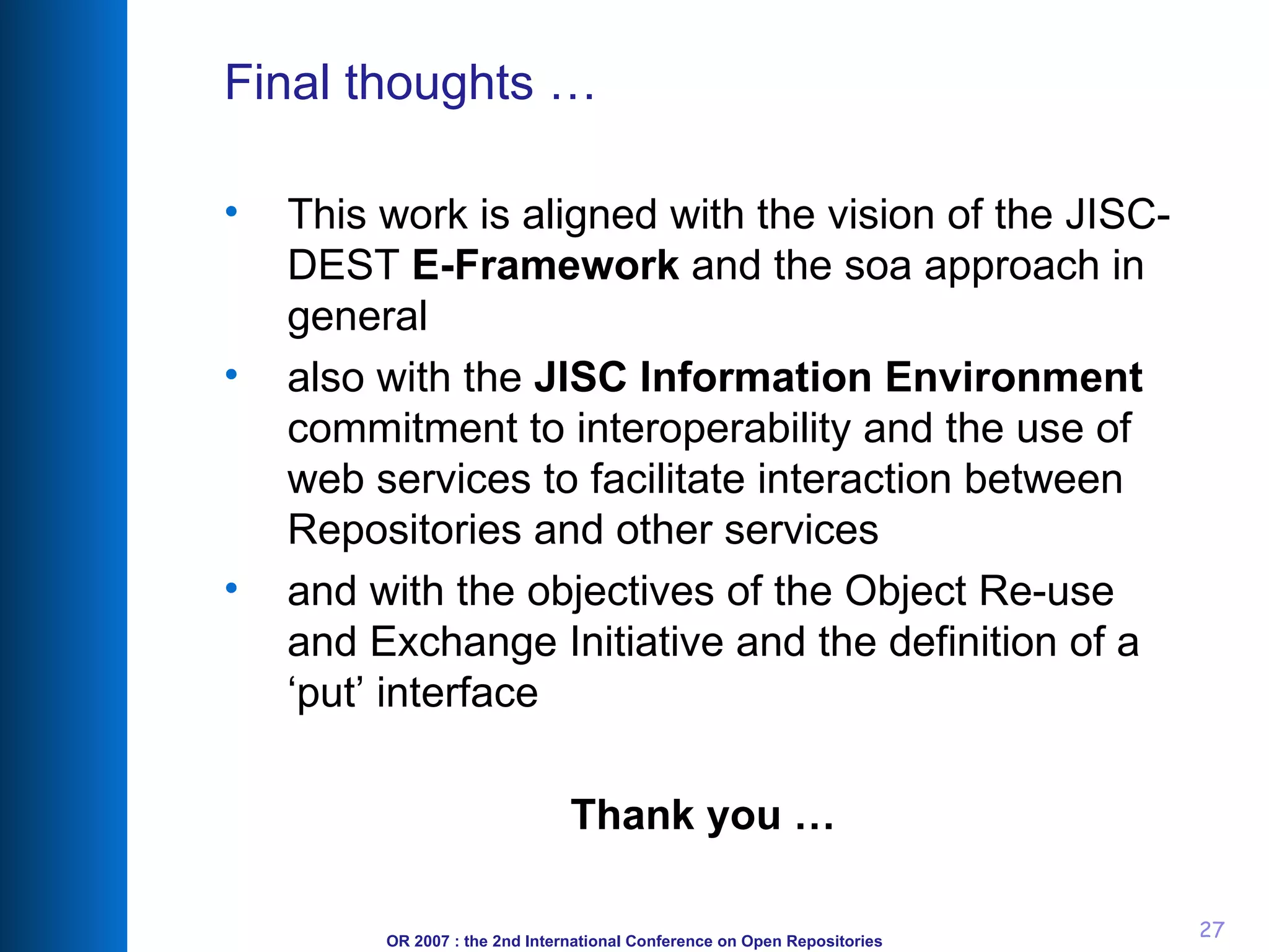 Final thoughts … This work is aligned with the vision  of the JISC-DEST  E-Framework  and the soa approach in general also with the  JISC Information Environment  commitment to interoperability and the use of web services to facilitate interaction between Repositories and other services and  with the objectives of the Object Re-use and Exchange Initiative and the definition of a ‘put’ interface Thank you … 