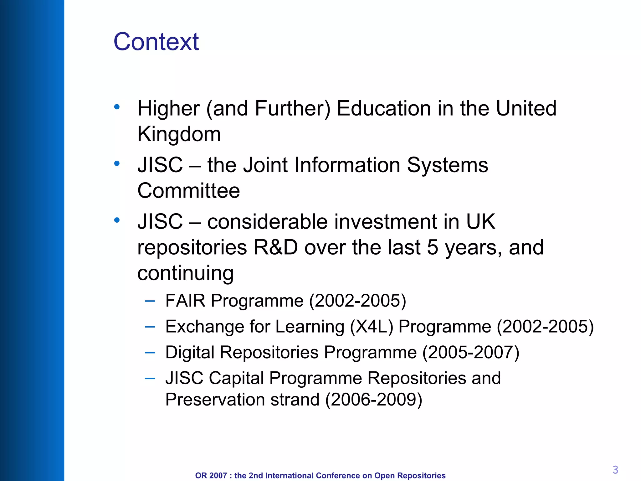 Context Higher (and Further) Education in the United Kingdom JISC – the Joint Information Systems Committee JISC – considerable investment in UK repositories R&D over the last 5 years, and continuing FAIR Programme (2002-2005) Exchange for Learning (X4L) Programme (2002-2005) Digital Repositories Programme (2005-2007) JISC Capital Programme Repositories and Preservation strand (2006-2009) 