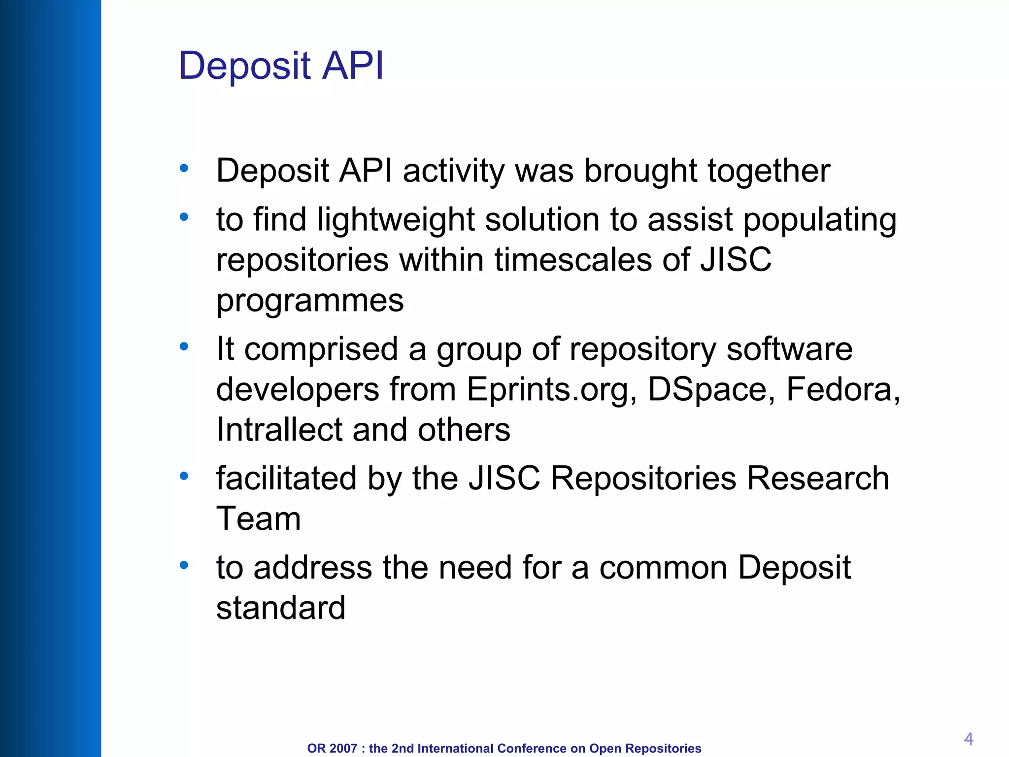 Deposit API Deposit API activity was brought together to find lightweight solution to assist populating repositories within timescales of JISC programmes It comprised a group of repository software developers from Eprints.org, DSpace, Fedora, Intrallect and others facilitated by the JISC Repositories Research Team to address the need for a common Deposit standard 