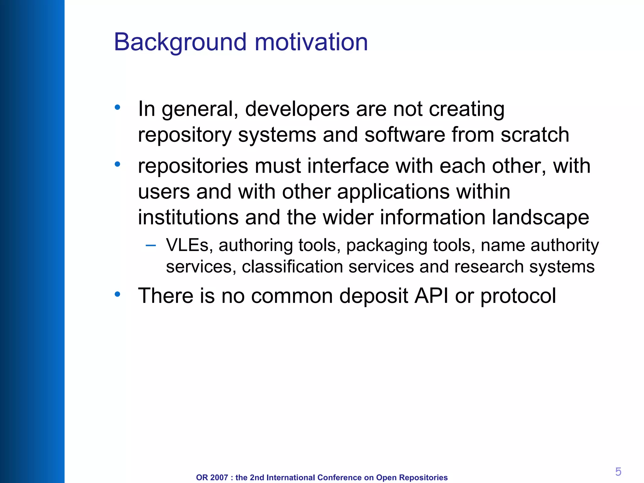 Background motivation In general, developers are not creating repository systems and software from scratch repositories must interface with each other, with users and with other applications within institutions and the wider information landscape VLEs, authoring tools, packaging tools, name authority services, classification services and research systems There is no common deposit API or protocol 