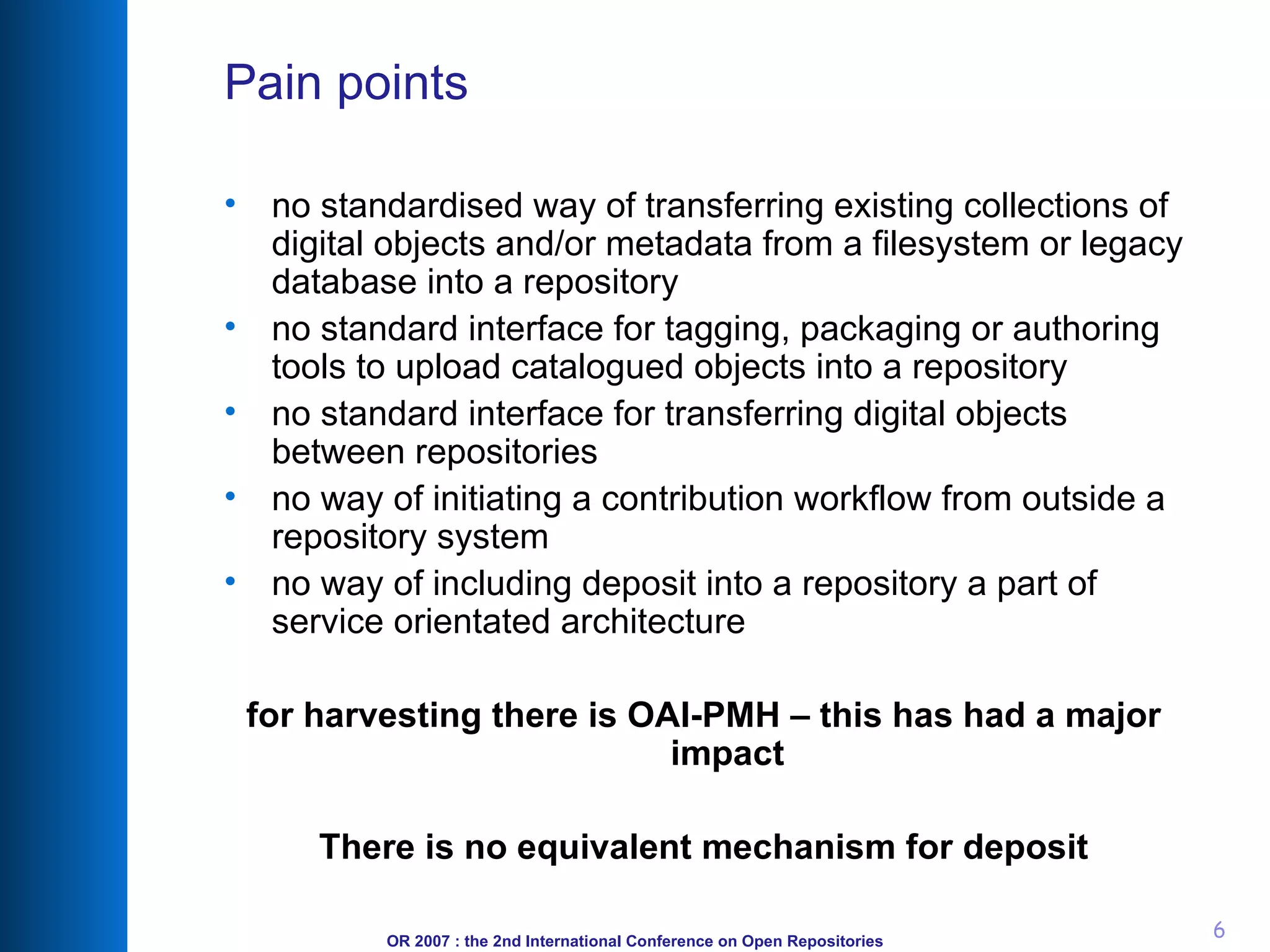 Pain points no standardised way of transferring existing collections of digital objects and/or metadata from a filesystem or legacy database into a repository no standard interface for tagging, packaging or authoring tools to upload catalogued objects into a repository no standard interface for transferring digital objects between repositories no way of initiating a contribution workflow from outside a repository system no way of including deposit into a repository a part of service orientated architecture for harvesting there is OAI-PMH – this has had a major impact There is no equivalent mechanism for deposit 