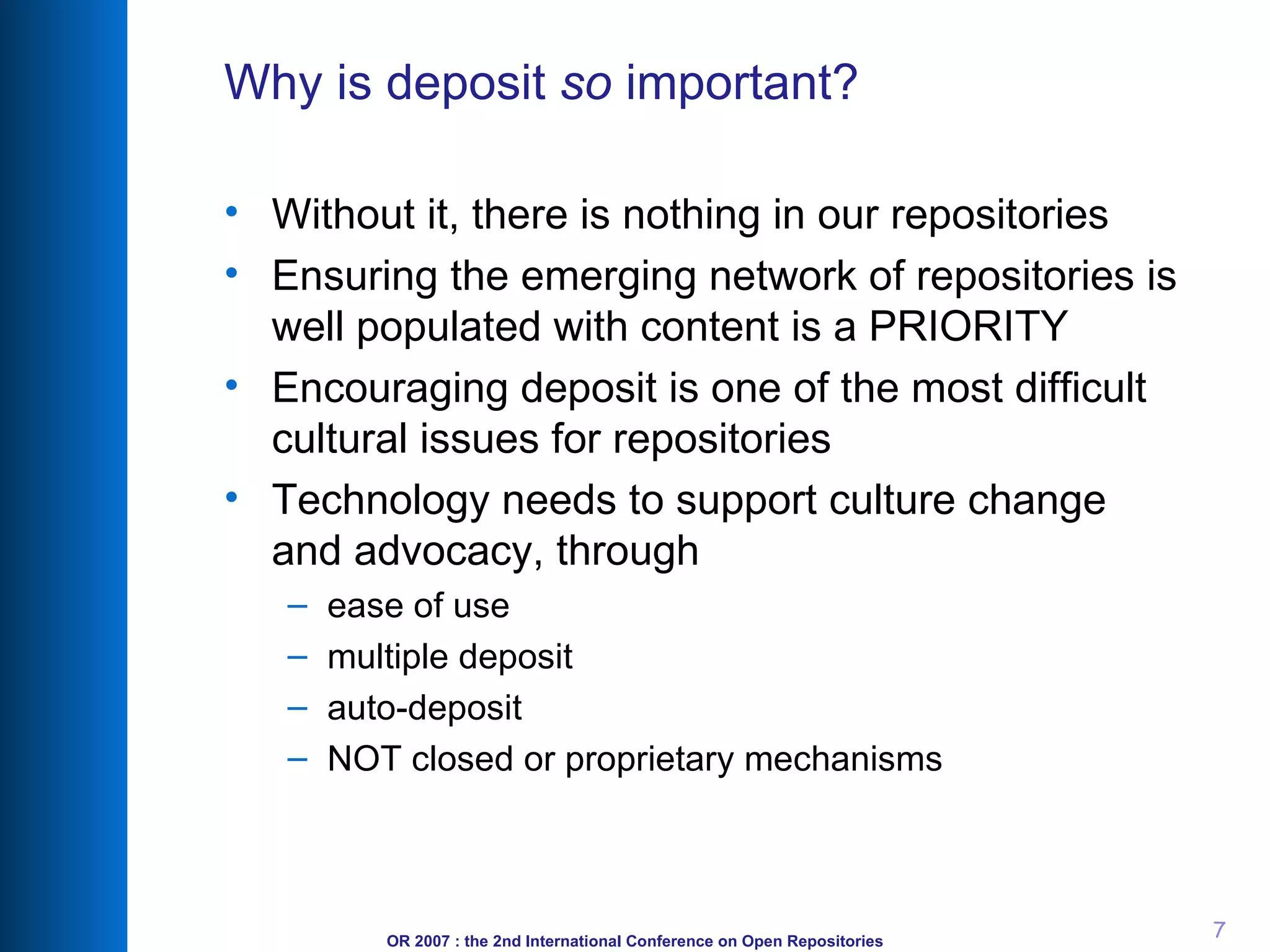 Why is deposit  so  important? Without it, there is nothing in our repositories Ensuring the emerging network of repositories is well populated with content is a PRIORITY Encouraging deposit is one of the most difficult cultural issues for repositories Technology needs to support culture change and advocacy, through ease of use multiple deposit auto-deposit NOT closed or proprietary mechanisms 