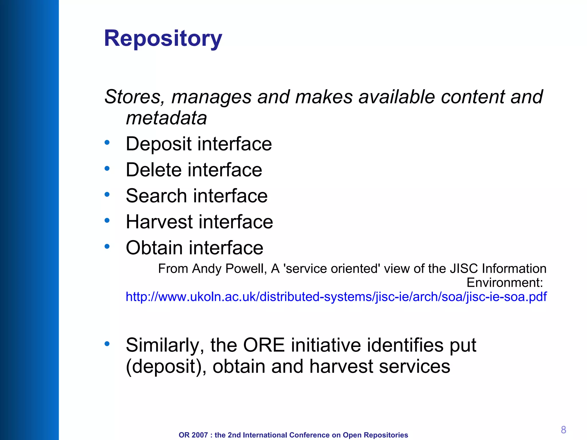 Repository Stores, manages and makes available content and metadata   Deposit interface  Delete interface  Search interface  Harvest interface  Obtain interface From Andy Powell, A 'service oriented' view of the JISC Information Environment:  http://www.ukoln.ac.uk/distributed-systems/jisc-ie/arch/soa/jisc-ie-soa.pdf Similarly, the ORE initiative identifies put (deposit), obtain and harvest services 