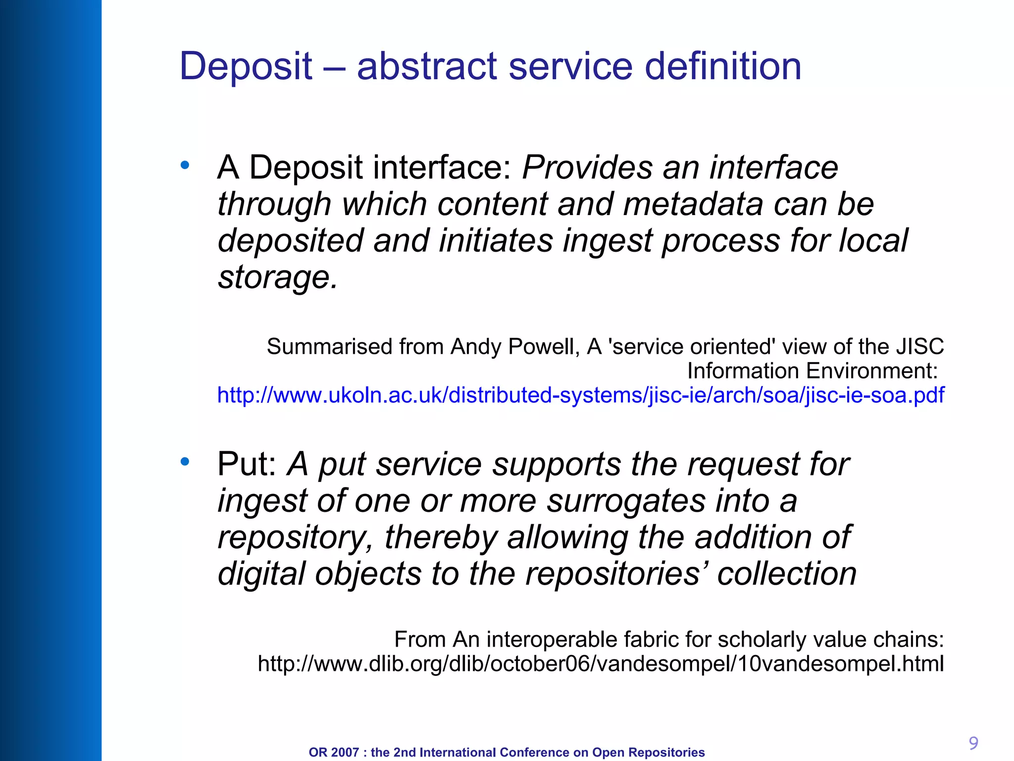 Deposit – abstract service definition A Deposit interface:  Provides an interface through which content and metadata can be deposited and initiates ingest process for local storage. Summarised from Andy Powell, A 'service oriented' view of the JISC Information Environment:  http://www.ukoln.ac.uk/distributed-systems/jisc-ie/arch/soa/jisc-ie-soa.pdf Put:  A put service supports the request for ingest of one or more surrogates into a repository, thereby allowing the addition of digital objects to the repositories’ collection From An interoperable fabric for scholarly value chains: http://www.dlib.org/dlib/october06/vandesompel/10vandesompel.html 