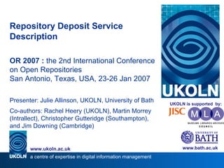 Repository Deposit Service Description OR 2007   :  the 2nd International Conference on Open Repositories San Antonio, Texas, USA, 23-26 Jan 2007 Presenter: Julie Allinson, UKOLN, University of Bath Co-authors: Rachel Heery (UKOLN), Martin Morrey (Intrallect), Christopher Gutteridge (Southampton), and Jim Downing (Cambridge) www.bath.ac.uk a centre of expertise in digital information management www.ukoln.ac.uk UKOLN is supported  by: 