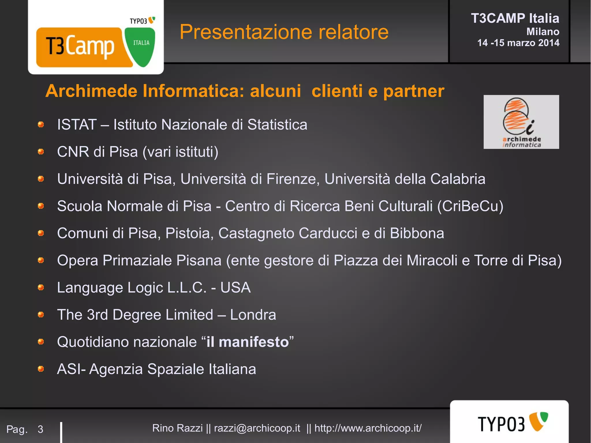 T3CAMP Italia
Milano
14 -15 marzo 2014
Rino Razzi || razzi@archicoop.it || http://www.archicoop.it/Pag. 3
Presentazione relatore
ISTAT – Istituto Nazionale di Statistica
CNR di Pisa (vari istituti)
Università di Pisa, Università di Firenze, Università della Calabria
Scuola Normale di Pisa - Centro di Ricerca Beni Culturali (CriBeCu)
Comuni di Pisa, Pistoia, Castagneto Carducci e di Bibbona
Opera Primaziale Pisana (ente gestore di Piazza dei Miracoli e Torre di Pisa)
Language Logic L.L.C. - USA
The 3rd Degree Limited – Londra
Quotidiano nazionale “il manifesto”
ASI- Agenzia Spaziale Italiana
Archimede Informatica: alcuni clienti e partner
 