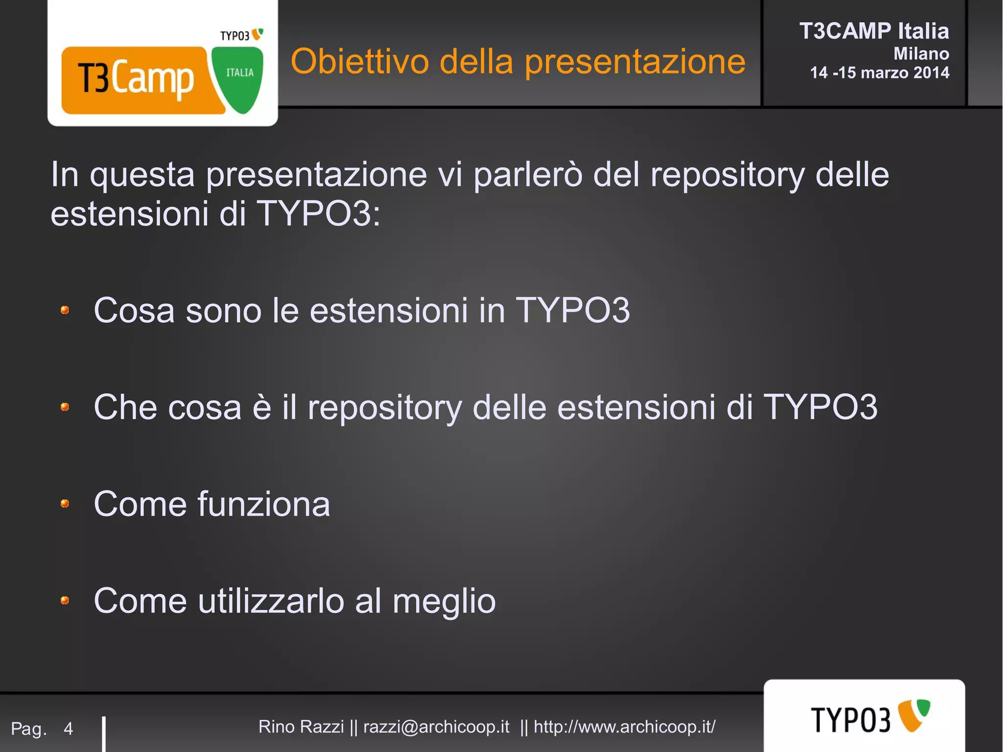 T3CAMP Italia
Milano
14 -15 marzo 2014
Rino Razzi || razzi@archicoop.it || http://www.archicoop.it/Pag. 4
In questa presentazione vi parlerò del repository delle
estensioni di TYPO3:
Cosa sono le estensioni in TYPO3
Che cosa è il repository delle estensioni di TYPO3
Come funziona
Come utilizzarlo al meglio
Obiettivo della presentazione
 