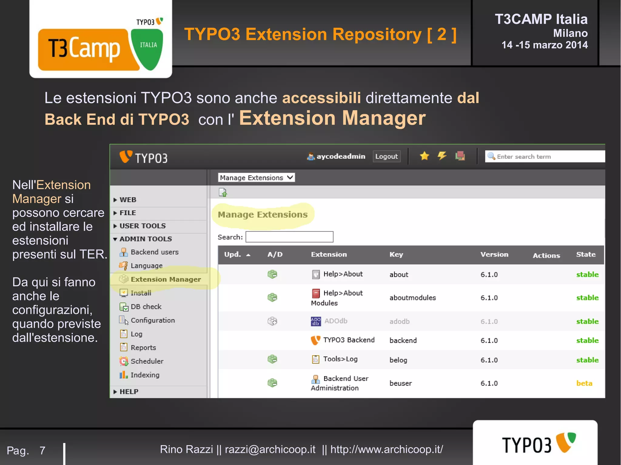 T3CAMP Italia
Milano
14 -15 marzo 2014
Rino Razzi || razzi@archicoop.it || http://www.archicoop.it/Pag. 7
Le estensioni TYPO3 sono anche accessibili direttamente dal
Back End di TYPO3 con l' Extension Manager
Nell'Extension
Manager si
possono cercare
ed installare le
estensioni
presenti sul TER.
Da qui si fanno
anche le
configurazioni,
quando previste
dall'estensione.
TYPO3 Extension Repository [ 2 ]
 