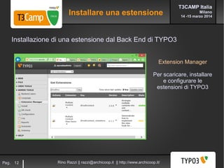 T3CAMP Italia
Milano
14 -15 marzo 2014
Rino Razzi || razzi@archicoop.it || http://www.archicoop.it/Pag. 12
Extension Manager
Per scaricare, installare
e configurare le
estensioni di TYPO3
Installazione di una estensione dal Back End di TYPO3
Installare una estensione
 