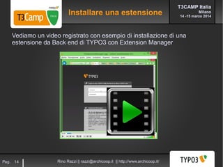 T3CAMP Italia
Milano
14 -15 marzo 2014
Rino Razzi || razzi@archicoop.it || http://www.archicoop.it/Pag. 14
Vediamo un video registrato con esempio di installazione di una
estensione da Back end di TYPO3 con Extension Manager
Installare una estensione
 