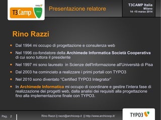 T3CAMP Italia
Milano
14 -15 marzo 2014
Rino Razzi || razzi@archicoop.it || http://www.archicoop.it/Pag. 2
Presentazione relatore
Dal 1994 mi occupo di progettazione e consulenza web
Nel 1996 co-fondatore della Archimede Informatica Società Cooperativa
di cui sono tuttora il presidente
Nel 1997 mi sono laureato in Scienze dell'Informazione all'Università di Pisa
Dal 2003 ha cominciato a realizzare i primi portali con TYPO3
Nel 2010 sono diventato “Certified TYPO3 Integrator”
In Archimede Informatica mi occupo di coordinare e gestire l’intera fase di
realizzazione dei progetti web, dalla analisi dei requisiti alla progettazione
fino alla implementazione finale con TYPO3.
Rino Razzi
 