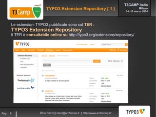 T3CAMP Italia
Milano
14 -15 marzo 2014
Rino Razzi || razzi@archicoop.it || http://www.archicoop.it/Pag. 6
Le estensioni TYPO3 pubblicate sono sul TER :
TYPO3 Extension Repository
Il TER è consultabile online su http://typo3.org/extensions/repository/
TYPO3 Extension Repository [ 1 ]
 