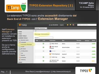 T3CAMP Italia
Milano
14 -15 marzo 2014
Rino Razzi || razzi@archicoop.it || http://www.archicoop.it/Pag. 7
Le estensioni TYPO3 sono anche accessibili direttamente dal
Back End di TYPO3 con l' Extension Manager
Nell'Extension
Manager si
possono cercare
ed installare le
estensioni
presenti sul TER.
Da qui si fanno
anche le
configurazioni,
quando previste
dall'estensione.
TYPO3 Extension Repository [ 2 ]
 