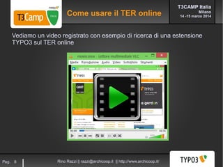 T3CAMP Italia
Milano
14 -15 marzo 2014
Rino Razzi || razzi@archicoop.it || http://www.archicoop.it/Pag. 8
Vediamo un video registrato con esempio di ricerca di una estensione
TYPO3 sul TER online
Come usare il TER online
 