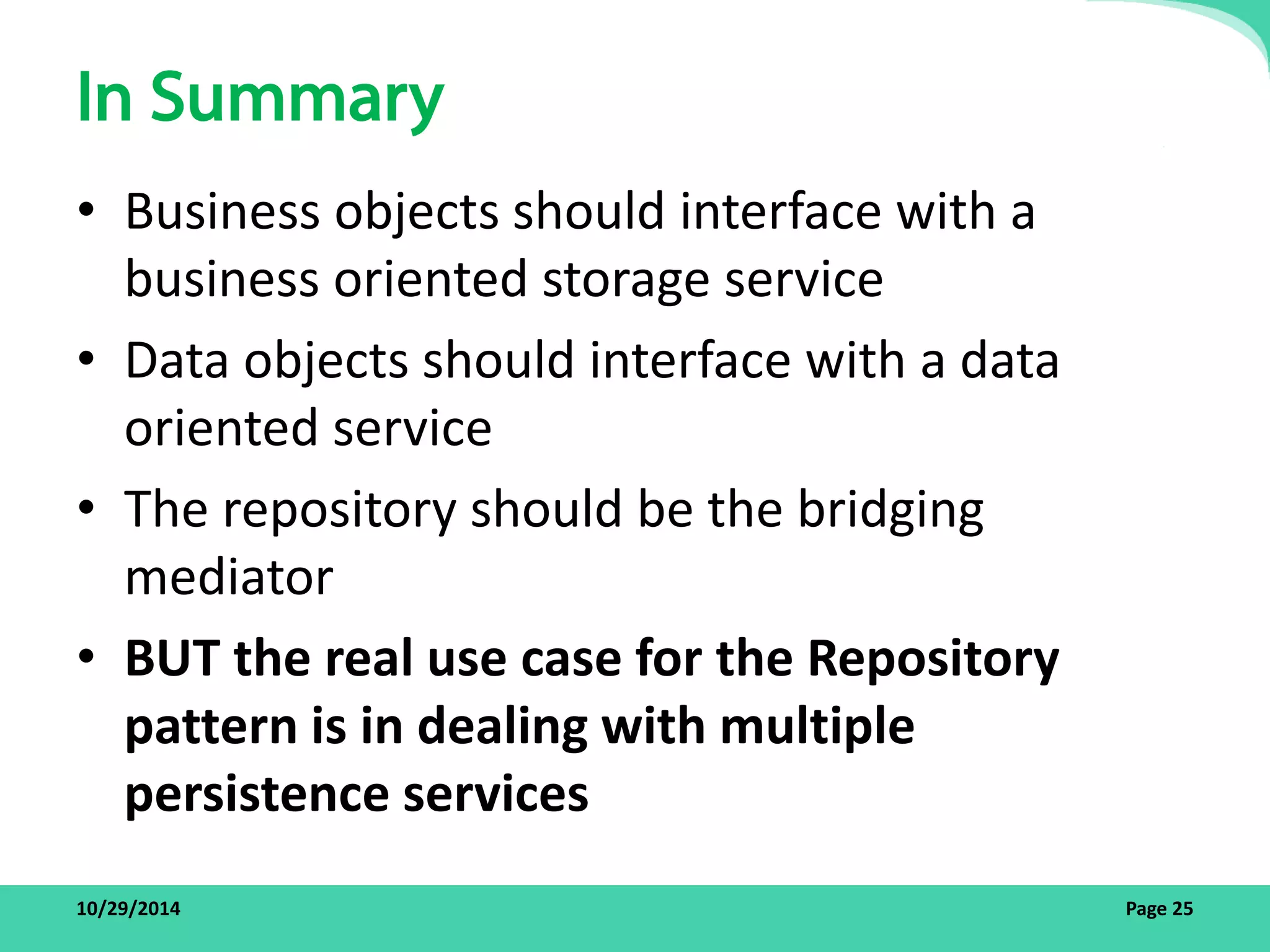 In Summary 
• Business objects should interface with a 
business oriented storage service 
• Data objects should interface with a data 
oriented service 
• The repository should be the bridging 
mediator 
• BUT the real use case for the Repository 
pattern is in dealing with multiple 
persistence services 
10/29/2014 Page 25 
 