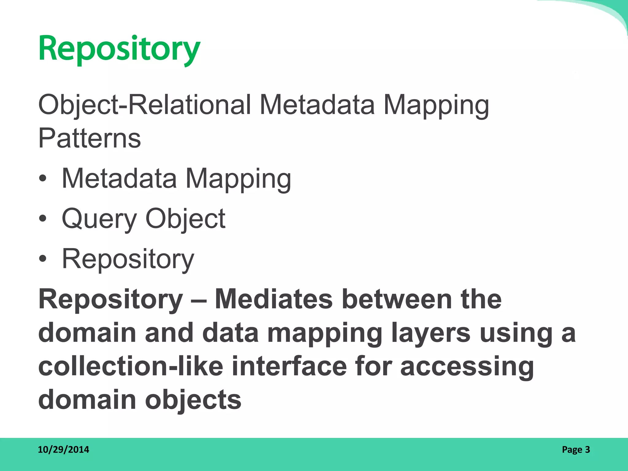 Repository 
Object-Relational Metadata Mapping 
Patterns 
• Metadata Mapping 
• Query Object 
• Repository 
Repository – Mediates between the 
domain and data mapping layers using a 
collection-like interface for accessing 
domain objects 
10/29/2014 Page 3 
 