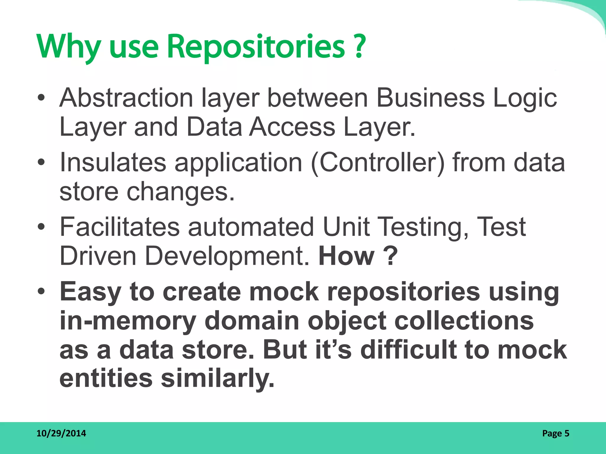 Why use Repositories ? 
• Abstraction layer between Business Logic 
Layer and Data Access Layer. 
• Insulates application (Controller) from data 
store changes. 
• Facilitates automated Unit Testing, Test 
Driven Development. How ? 
• Easy to create mock repositories using 
in-memory domain object collections 
as a data store. But it’s difficult to mock 
entities similarly. 
10/29/2014 Page 5 
 