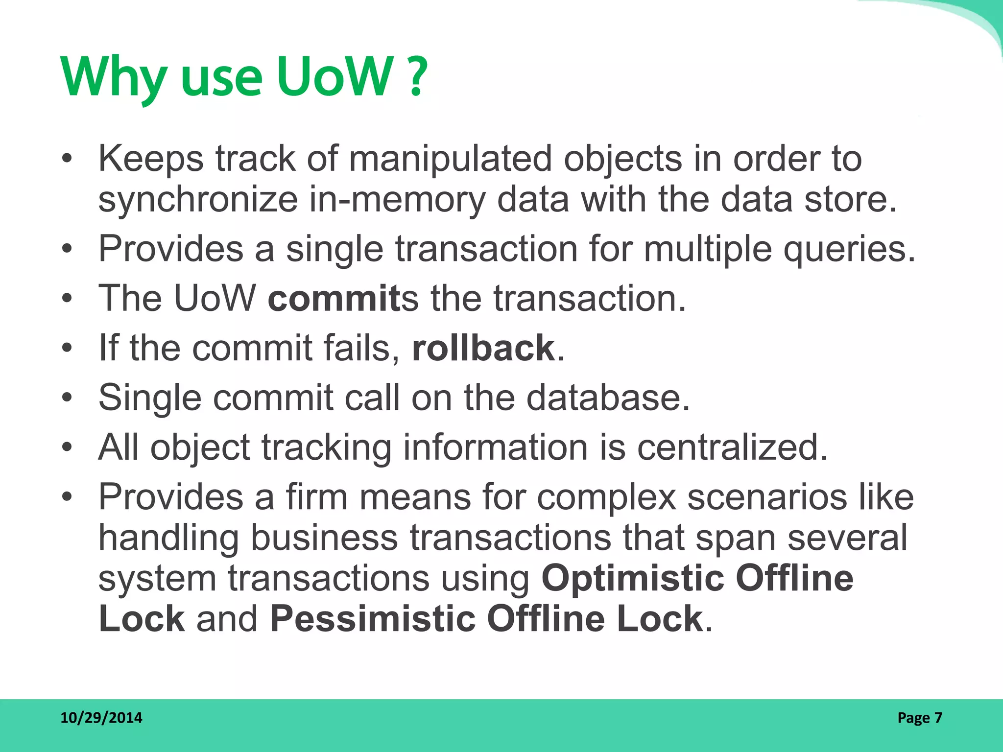 Why use UoW ? 
• Keeps track of manipulated objects in order to 
synchronize in-memory data with the data store. 
• Provides a single transaction for multiple queries. 
• The UoW commits the transaction. 
• If the commit fails, rollback. 
• Single commit call on the database. 
• All object tracking information is centralized. 
• Provides a firm means for complex scenarios like 
handling business transactions that span several 
system transactions using Optimistic Offline 
Lock and Pessimistic Offline Lock. 
10/29/2014 Page 7 
 