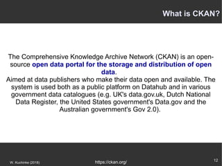 12
W. Kuchinke (2018)
The Comprehensive Knowledge Archive Network (CKAN) is an open-
source open data portal for the storage and distribution of open
data.
Aimed at data publishers who make their data open and available. The
system is used both as a public platform on Datahub and in various
government data catalogues (e.g. UK's data.gov.uk, Dutch National
Data Register, the United States government's Data.gov and the
Australian government's Gov 2.0).
https://ckan.org/
What is CKAN?
 